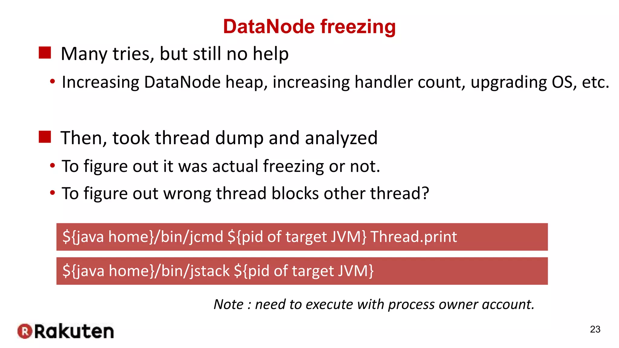 DataNode freezing
 Many tries, but still no help
• Increasing DataNode heap, increasing handler count, upgrading OS, etc.
 Then, took thread dump and analyzed
• To figure out it was actual freezing or not.
• To figure out wrong thread blocks other thread?
23
${java home}/bin/jcmd ${pid of target JVM} Thread.print
${java home}/bin/jstack ${pid of target JVM}
Note : need to execute with process owner account.
 