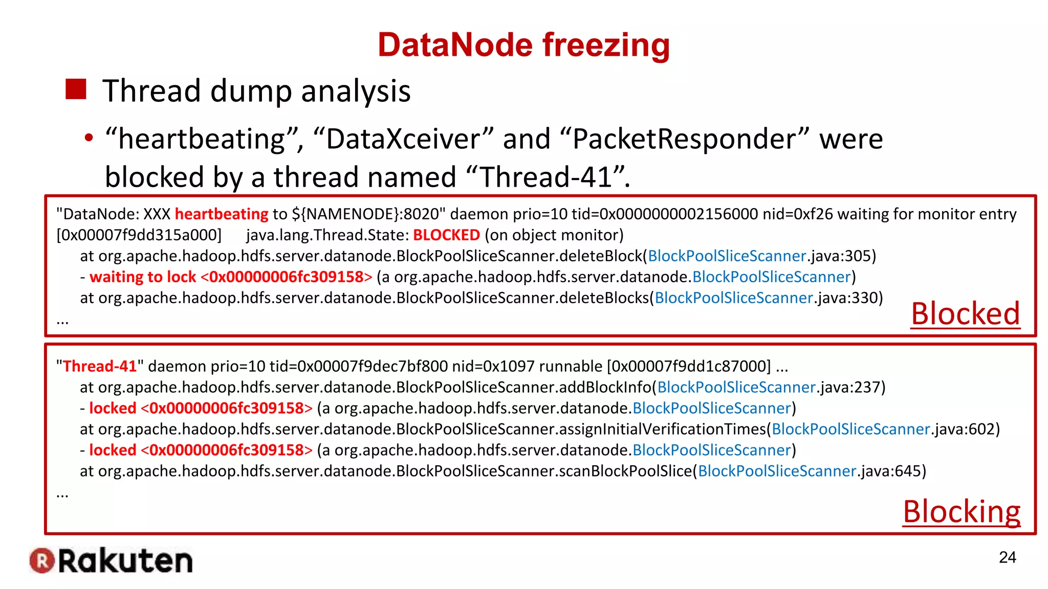 DataNode freezing
 Thread dump analysis
• “heartbeating”, “DataXceiver” and “PacketResponder” were
blocked by a thread named “Thread-41”.
24
"DataNode: XXX heartbeating to ${NAMENODE}:8020" daemon prio=10 tid=0x0000000002156000 nid=0xf26 waiting for monitor entry
[0x00007f9dd315a000] java.lang.Thread.State: BLOCKED (on object monitor)
at org.apache.hadoop.hdfs.server.datanode.BlockPoolSliceScanner.deleteBlock(BlockPoolSliceScanner.java:305)
- waiting to lock <0x00000006fc309158> (a org.apache.hadoop.hdfs.server.datanode.BlockPoolSliceScanner)
at org.apache.hadoop.hdfs.server.datanode.BlockPoolSliceScanner.deleteBlocks(BlockPoolSliceScanner.java:330)
...
"Thread-41" daemon prio=10 tid=0x00007f9dec7bf800 nid=0x1097 runnable [0x00007f9dd1c87000] ...
at org.apache.hadoop.hdfs.server.datanode.BlockPoolSliceScanner.addBlockInfo(BlockPoolSliceScanner.java:237)
- locked <0x00000006fc309158> (a org.apache.hadoop.hdfs.server.datanode.BlockPoolSliceScanner)
at org.apache.hadoop.hdfs.server.datanode.BlockPoolSliceScanner.assignInitialVerificationTimes(BlockPoolSliceScanner.java:602)
- locked <0x00000006fc309158> (a org.apache.hadoop.hdfs.server.datanode.BlockPoolSliceScanner)
at org.apache.hadoop.hdfs.server.datanode.BlockPoolSliceScanner.scanBlockPoolSlice(BlockPoolSliceScanner.java:645)
...
Blocked
Blocking
 