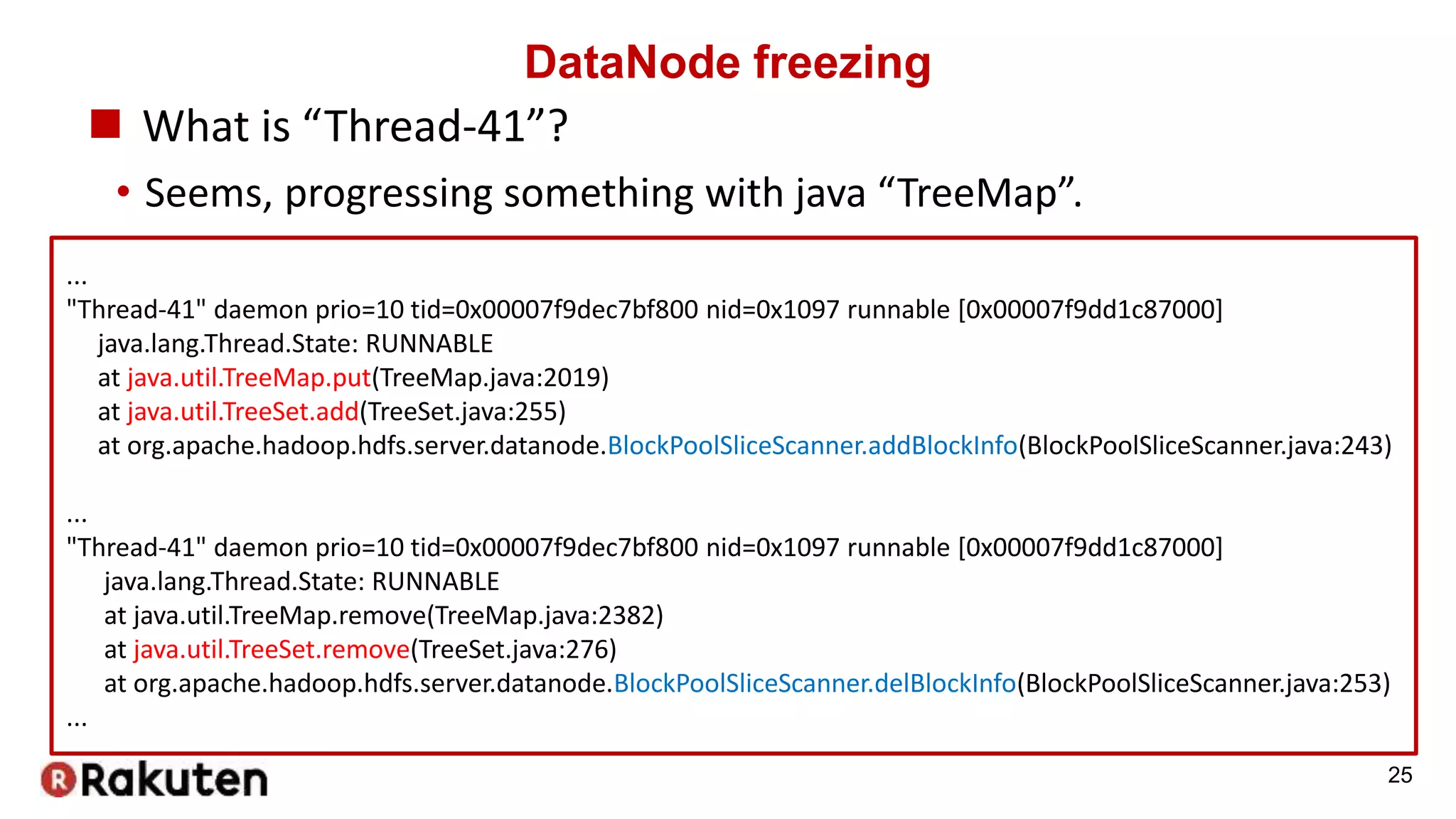DataNode freezing
 What is “Thread-41”?
• Seems, progressing something with java “TreeMap”.
25
...
"Thread-41" daemon prio=10 tid=0x00007f9dec7bf800 nid=0x1097 runnable [0x00007f9dd1c87000]
java.lang.Thread.State: RUNNABLE
at java.util.TreeMap.put(TreeMap.java:2019)
at java.util.TreeSet.add(TreeSet.java:255)
at org.apache.hadoop.hdfs.server.datanode.BlockPoolSliceScanner.addBlockInfo(BlockPoolSliceScanner.java:243)
...
"Thread-41" daemon prio=10 tid=0x00007f9dec7bf800 nid=0x1097 runnable [0x00007f9dd1c87000]
java.lang.Thread.State: RUNNABLE
at java.util.TreeMap.remove(TreeMap.java:2382)
at java.util.TreeSet.remove(TreeSet.java:276)
at org.apache.hadoop.hdfs.server.datanode.BlockPoolSliceScanner.delBlockInfo(BlockPoolSliceScanner.java:253)
...
 