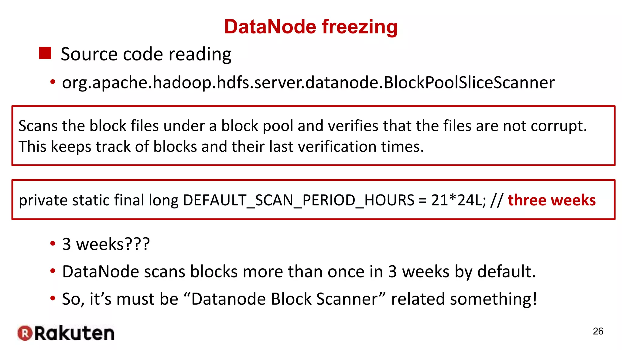 DataNode freezing
 Source code reading
• org.apache.hadoop.hdfs.server.datanode.BlockPoolSliceScanner
26
Scans the block files under a block pool and verifies that the files are not corrupt.
This keeps track of blocks and their last verification times.
private static final long DEFAULT_SCAN_PERIOD_HOURS = 21*24L; // three weeks
• 3 weeks???
• DataNode scans blocks more than once in 3 weeks by default.
• So, it’s must be “Datanode Block Scanner” related something!
 