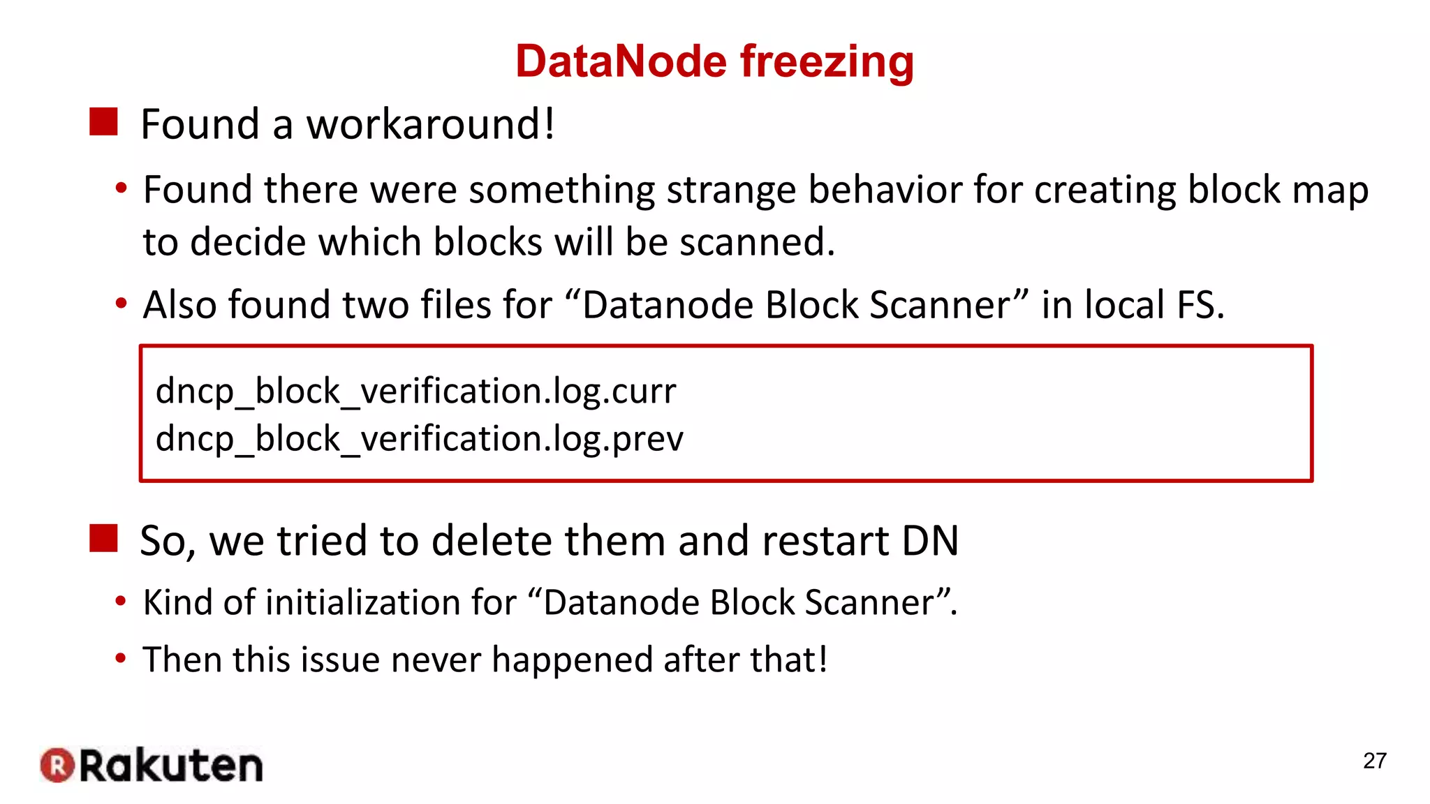 DataNode freezing
 Found a workaround!
• Found there were something strange behavior for creating block map
to decide which blocks will be scanned.
• Also found two files for “Datanode Block Scanner” in local FS.
27
dncp_block_verification.log.curr
dncp_block_verification.log.prev
 So, we tried to delete them and restart DN
• Kind of initialization for “Datanode Block Scanner”.
• Then this issue never happened after that!
 