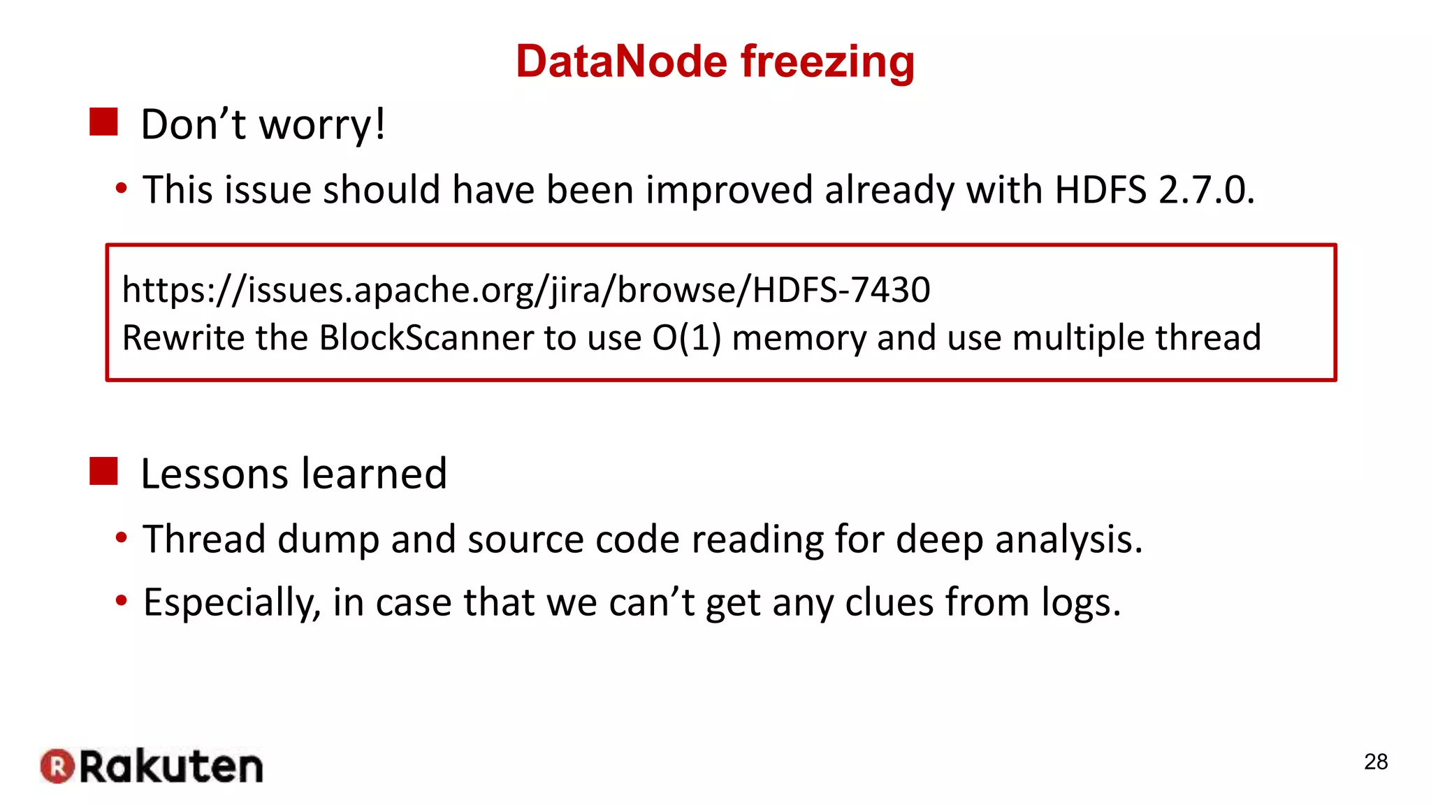 DataNode freezing
 Don’t worry!
• This issue should have been improved already with HDFS 2.7.0.
28
https://issues.apache.org/jira/browse/HDFS-7430
Rewrite the BlockScanner to use O(1) memory and use multiple thread
 Lessons learned
• Thread dump and source code reading for deep analysis.
• Especially, in case that we can’t get any clues from logs.
 
