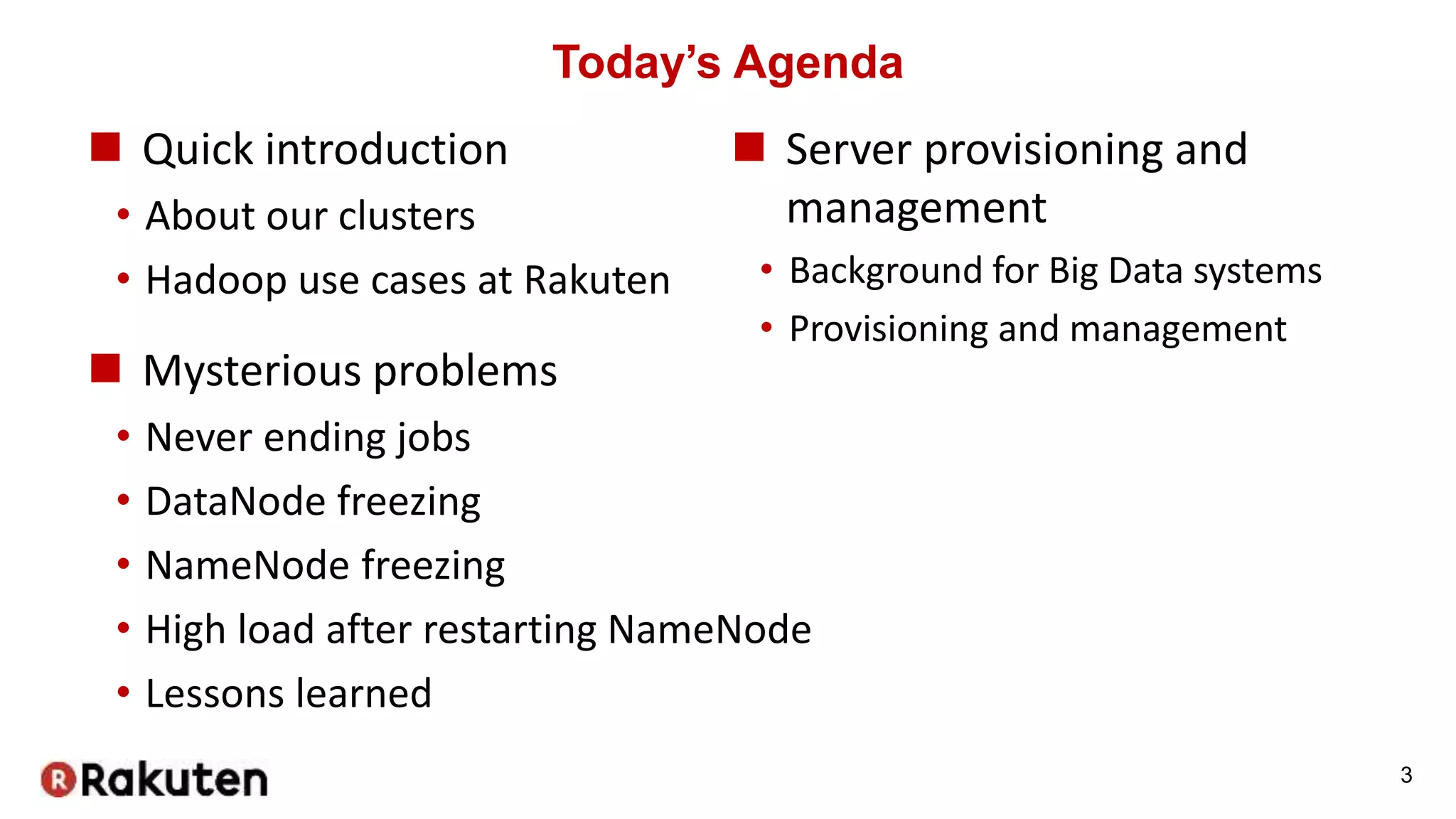 Today’s Agenda
 Quick introduction
• About our clusters
• Hadoop use cases at Rakuten
 Mysterious problems
• Never ending jobs
• DataNode freezing
• NameNode freezing
• High load after restarting NameNode
• Lessons learned
3
 Server provisioning and
management
• Background for Big Data systems
• Provisioning and management
 