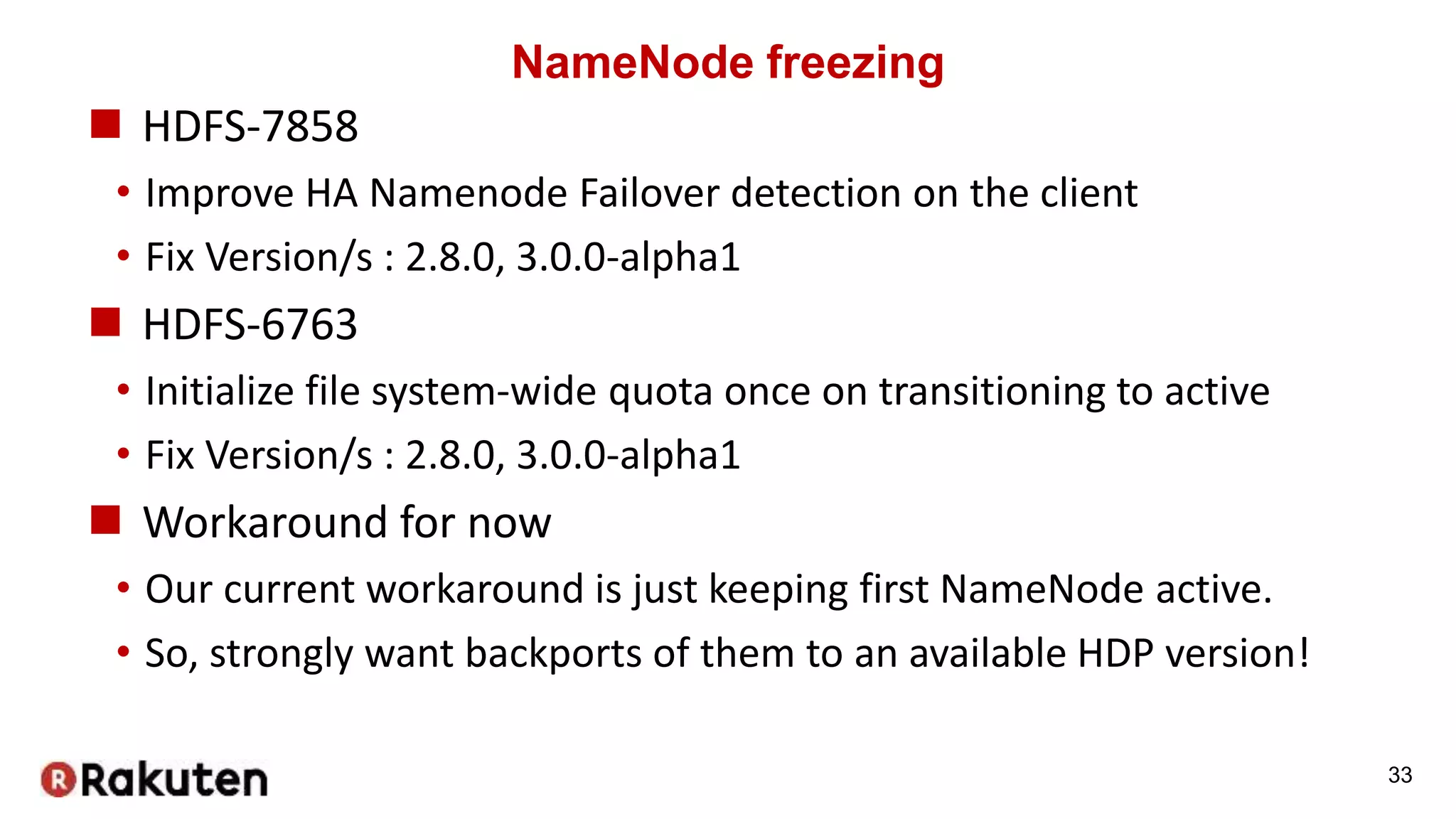 NameNode freezing
 HDFS-7858
• Improve HA Namenode Failover detection on the client
• Fix Version/s : 2.8.0, 3.0.0-alpha1
 HDFS-6763
• Initialize file system-wide quota once on transitioning to active
• Fix Version/s : 2.8.0, 3.0.0-alpha1
 Workaround for now
• Our current workaround is just keeping first NameNode active.
• So, strongly want backports of them to an available HDP version!
33
 