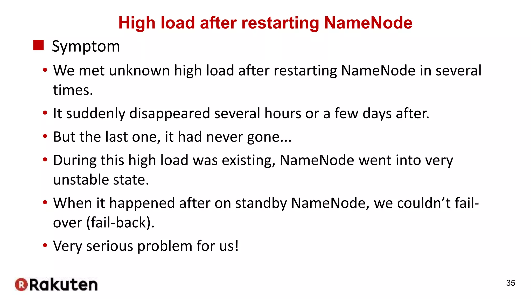 High load after restarting NameNode
 Symptom
• We met unknown high load after restarting NameNode in several
times.
• It suddenly disappeared several hours or a few days after.
• But the last one, it had never gone...
• During this high load was existing, NameNode went into very
unstable state.
• When it happened after on standby NameNode, we couldn’t fail-
over (fail-back).
• Very serious problem for us!
35
 