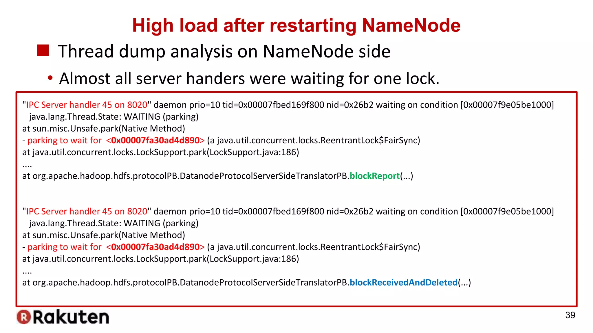 High load after restarting NameNode
 Thread dump analysis on NameNode side
• Almost all server handers were waiting for one lock.
39
"IPC Server handler 45 on 8020" daemon prio=10 tid=0x00007fbed169f800 nid=0x26b2 waiting on condition [0x00007f9e05be1000]
java.lang.Thread.State: WAITING (parking)
at sun.misc.Unsafe.park(Native Method)
- parking to wait for <0x00007fa30ad4d890> (a java.util.concurrent.locks.ReentrantLock$FairSync)
at java.util.concurrent.locks.LockSupport.park(LockSupport.java:186)
....
at org.apache.hadoop.hdfs.protocolPB.DatanodeProtocolServerSideTranslatorPB.blockReport(...)
"IPC Server handler 45 on 8020" daemon prio=10 tid=0x00007fbed169f800 nid=0x26b2 waiting on condition [0x00007f9e05be1000]
java.lang.Thread.State: WAITING (parking)
at sun.misc.Unsafe.park(Native Method)
- parking to wait for <0x00007fa30ad4d890> (a java.util.concurrent.locks.ReentrantLock$FairSync)
at java.util.concurrent.locks.LockSupport.park(LockSupport.java:186)
....
at org.apache.hadoop.hdfs.protocolPB.DatanodeProtocolServerSideTranslatorPB.blockReceivedAndDeleted(...)
 