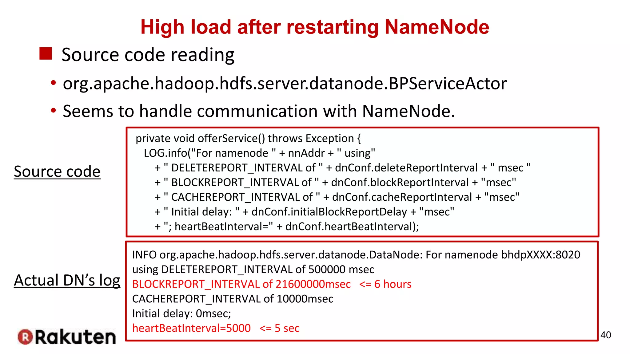 High load after restarting NameNode
 Source code reading
• org.apache.hadoop.hdfs.server.datanode.BPServiceActor
• Seems to handle communication with NameNode.
40
private void offerService() throws Exception {
LOG.info("For namenode " + nnAddr + " using"
+ " DELETEREPORT_INTERVAL of " + dnConf.deleteReportInterval + " msec "
+ " BLOCKREPORT_INTERVAL of " + dnConf.blockReportInterval + "msec"
+ " CACHEREPORT_INTERVAL of " + dnConf.cacheReportInterval + "msec"
+ " Initial delay: " + dnConf.initialBlockReportDelay + "msec"
+ "; heartBeatInterval=" + dnConf.heartBeatInterval);
INFO org.apache.hadoop.hdfs.server.datanode.DataNode: For namenode bhdpXXXX:8020
using DELETEREPORT_INTERVAL of 500000 msec
BLOCKREPORT_INTERVAL of 21600000msec <= 6 hours
CACHEREPORT_INTERVAL of 10000msec
Initial delay: 0msec;
heartBeatInterval=5000 <= 5 sec
Source code
Actual DN’s log
 
