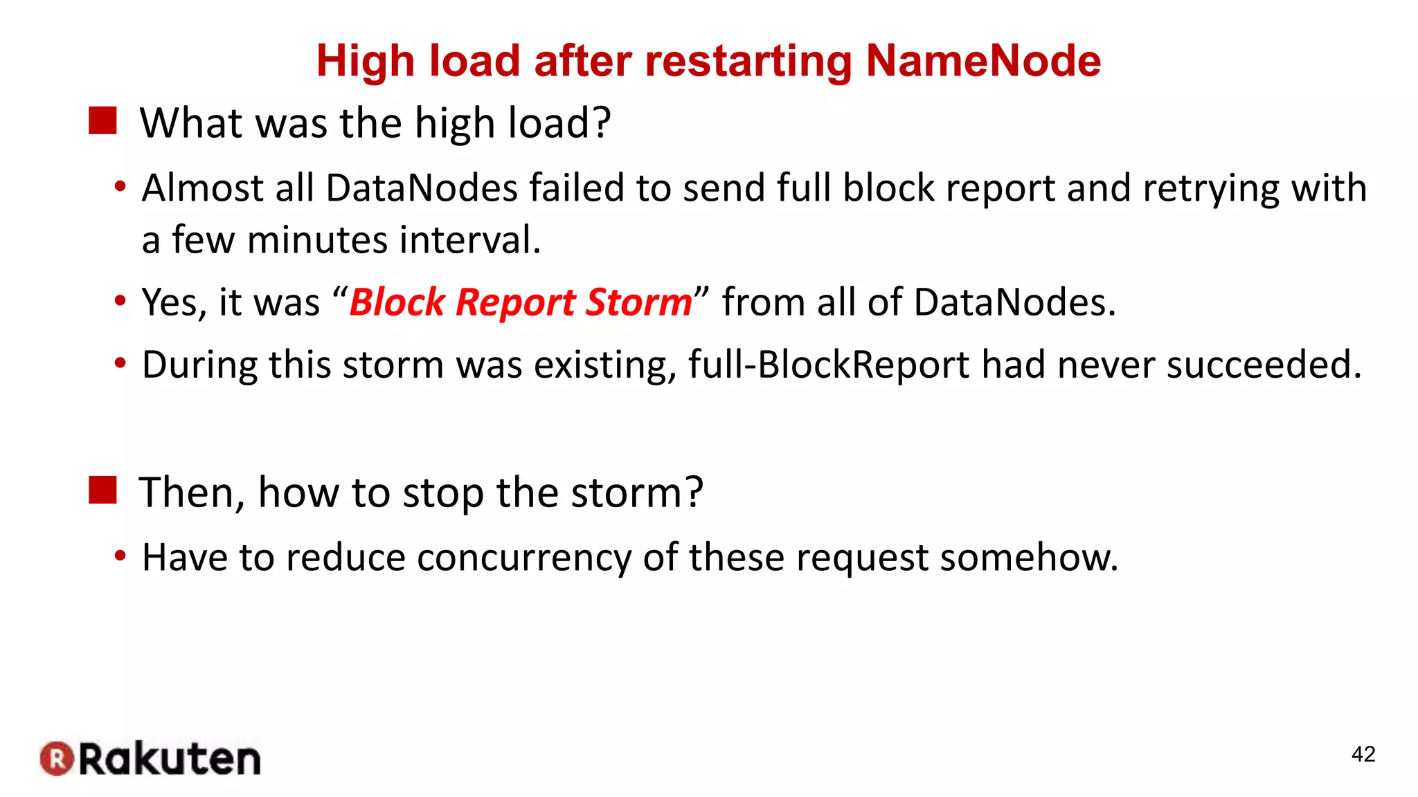 High load after restarting NameNode
 What was the high load?
• Almost all DataNodes failed to send full block report and retrying with
a few minutes interval.
• Yes, it was “Block Report Storm” from all of DataNodes.
• During this storm was existing, full-BlockReport had never succeeded.
 Then, how to stop the storm?
• Have to reduce concurrency of these request somehow.
42
 