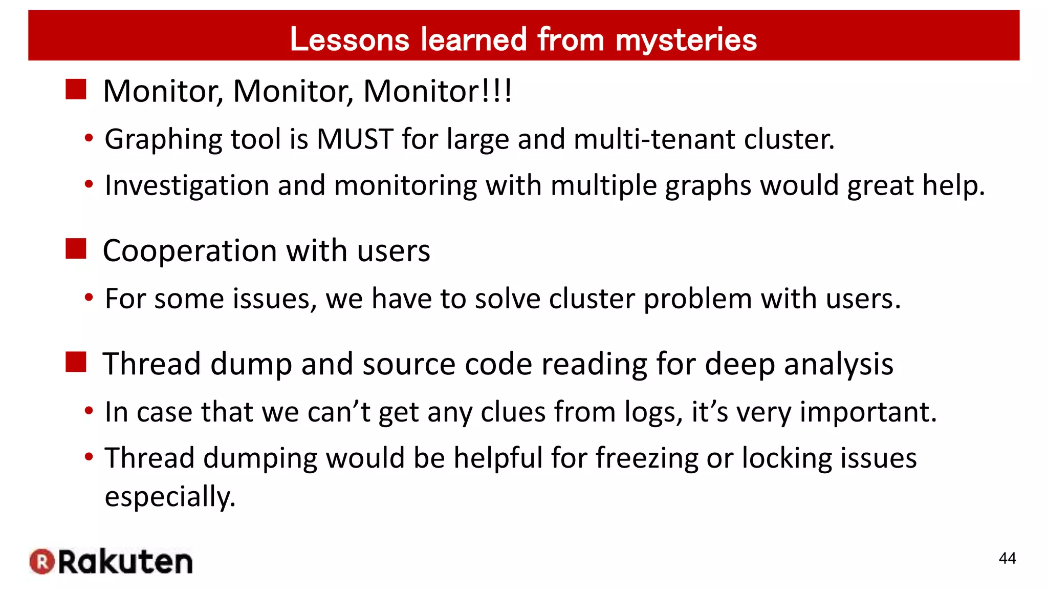  Monitor, Monitor, Monitor!!!
• Graphing tool is MUST for large and multi-tenant cluster.
• Investigation and monitoring with multiple graphs would great help.
 Cooperation with users
• For some issues, we have to solve cluster problem with users.
 Thread dump and source code reading for deep analysis
• In case that we can’t get any clues from logs, it’s very important.
• Thread dumping would be helpful for freezing or locking issues
especially.
44
Lessons learned from mysteries
 