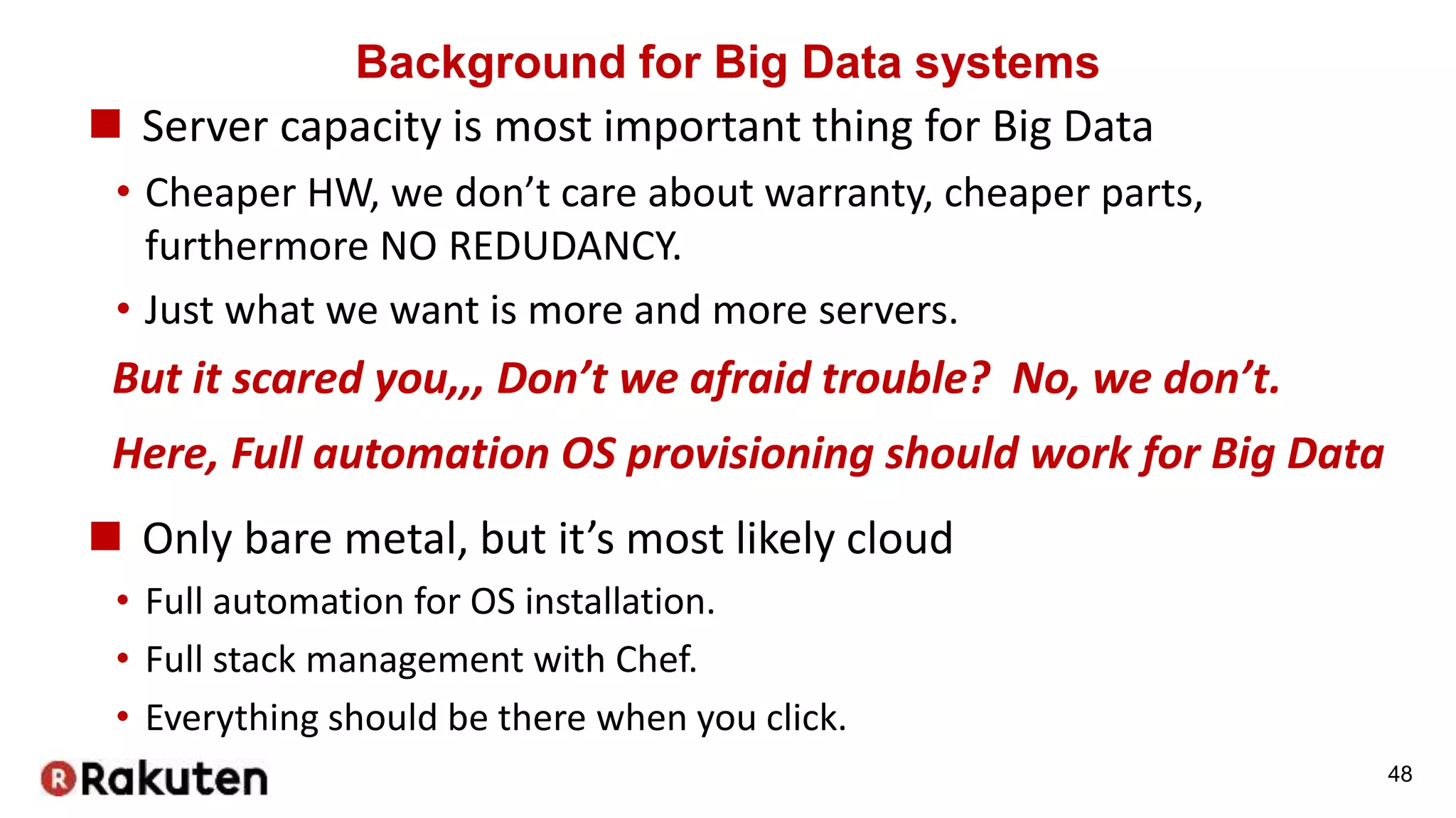 Background for Big Data systems
 Server capacity is most important thing for Big Data
• Cheaper HW, we don’t care about warranty, cheaper parts,
furthermore NO REDUDANCY.
• Just what we want is more and more servers.
48
But it scared you,,, Don’t we afraid trouble? No, we don’t.
Here, Full automation OS provisioning should work for Big Data
 Only bare metal, but it’s most likely cloud
• Full automation for OS installation.
• Full stack management with Chef.
• Everything should be there when you click.
 