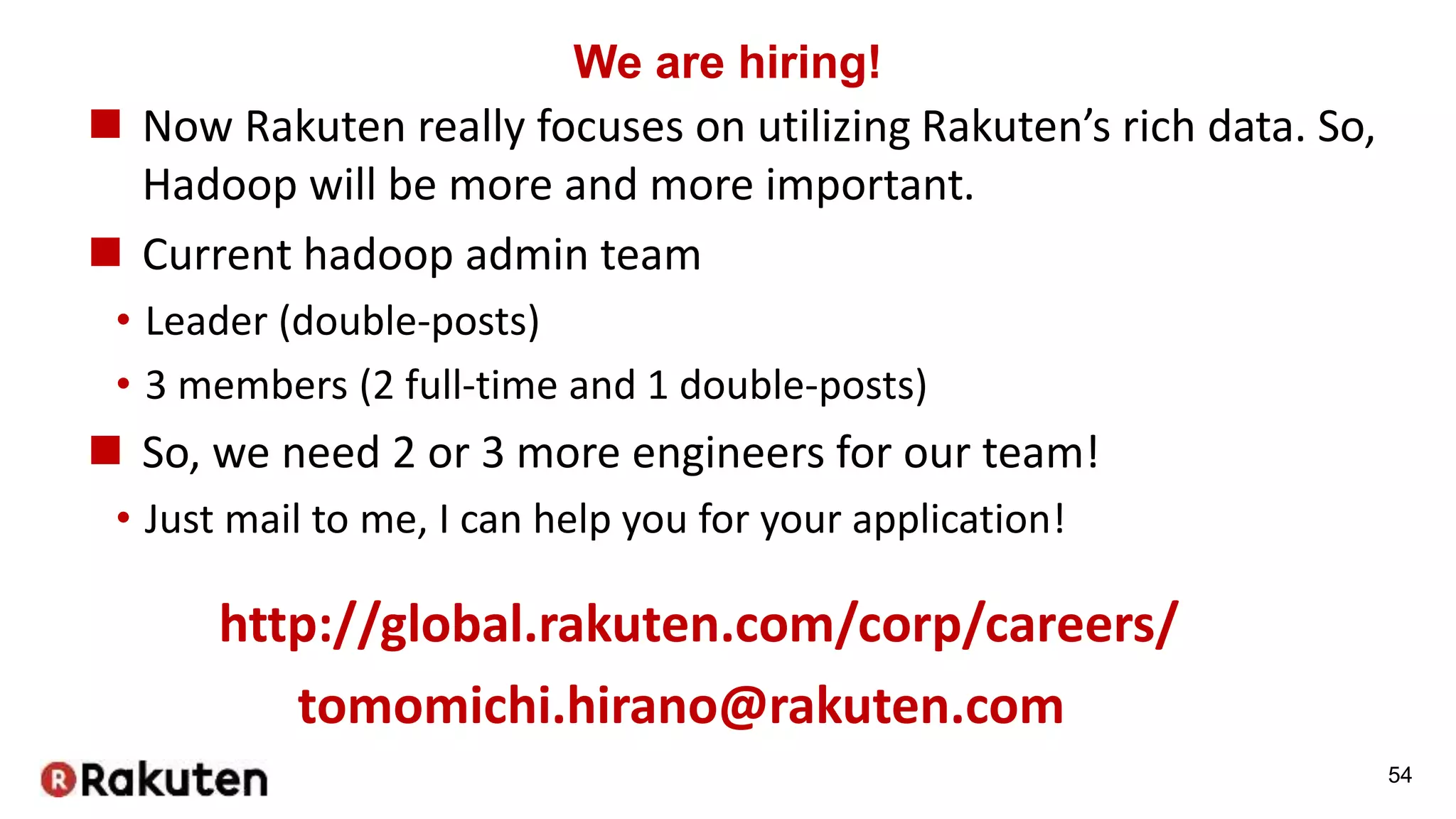 We are hiring!
 Now Rakuten really focuses on utilizing Rakuten’s rich data. So,
Hadoop will be more and more important.
 Current hadoop admin team
• Leader (double-posts)
• 3 members (2 full-time and 1 double-posts)
 So, we need 2 or 3 more engineers for our team!
• Just mail to me, I can help you for your application!
http://global.rakuten.com/corp/careers/
tomomichi.hirano@rakuten.com
54
 