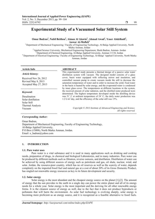 International Journal of Applied Power Engineering (IJAPE)
Vol. 2, No. 3, December 2013, pp. 99~104
ISSN: 2252-8792  99
Journal homepage: http://iaesjournal.com/online/index.php/IJAPE
Experimental Study of a Vacuumed Solar Still System
Omar Badran1
, Nabil Beithou2
, Aiman Al Alawin1
, Ahmad Awad1
, Yaser Abdelhadi3
,
Anwar Al-Mofleh4
1
Department of Mechanical Engineering / Faculty of Engineering Technology, Al-Balqa Applied University, North
Marka Amman, Jordan
2
Applied Science University, Mechanical Engineering Department, Shafa Badran, Amman- Jordan
3
Department of Chemical Engineering, Al-Balqa Applied University, Amman 11134, Jordan
4
Department of Electrical Engineering / Faculty of Engineering Technology, Al-Balqa’ Applied University, North Marka
Amman, Jordan
Article Info ABSTRACT
Article history:
Received Nov 26, 2012
Revised May 8, 2013
Accepted May 27, 2013
This experimental study presents a thermal design of a passive solar water
distillation system with vacuum. The designed model consists of a glass
cover, basin water equipped with reflecting mirror and insulation, and
controlled vacuum pump to create vacuum inside the still to decrease the
saturation temperature of water and in order to increase the yield. Feed water
in the basin is heated by solar energy, and the evaporated water is condensed
by inner glass cover. The temperatures at different locations in the system,
the received amount of solar radiation, and the distilled water produced were
determined. The highest temperature developed inside the distilling device
was 51˚ C at ambient temperature of 24˚ C, the daily water production was
1.2 L/m2
.day, and the efficiency of the solar still was 15%.
Keyword:
Desalination
Solar distillation
Solar Still
Thermal Analysis
Vacuum Copyright © 2013 Institute of Advanced Engineering and Science.
All rights reserved.
Corresponding Author:
Omar Badran,
Department of Mechanical Engineering, Faculty of Engineering Technology,
Al-Balqa Applied University,
P.O.Box (15008), North Marka Amman, Jordan.
Email: o_badran@yahoo.com
1. INTRODUCTION
1.1. Pure water uses
Pure water is a vital substance and it is used in many applications such as drinking and cooking
needs, preparation of drugs, in chemical and biological Laboratories, and in many industries. Pure water can
be produced by different methods such as filtration, reverse osmosis, and distillation. Distillation of water can
be achieved by using different sources of energy such as petroleum and gas, oil shale, nuclear, wind, and
solar. Jordan, the resource-poor country, which has no oil reserves as well as the scarcity of water, depends
completely on the imported fossil fuel and natural gas at a cost of about 20% of its Gross Domestic Product,
has singled out renewable energy resources as key to its future development and security.
1.2. Solar energy
Solar energy is the most abundant and the cheapest energy source on the planet [1],[2]. The amount
of energy that the sun provides to the earth in a single day can power the entire planet and all of its energy
needs for a whole year. Solar energy is the most important and the deriving for all other renewable energy
forms. It is the cleanest source of energy as well, due to the fact that it does not produce byproducts or
pollutants that will harm the environment. As solar fuel technology is evolving sharply, solar energy is
becoming more proficient as an energy source, and it is recognized as a feasible alternative to fossil fuels.
 