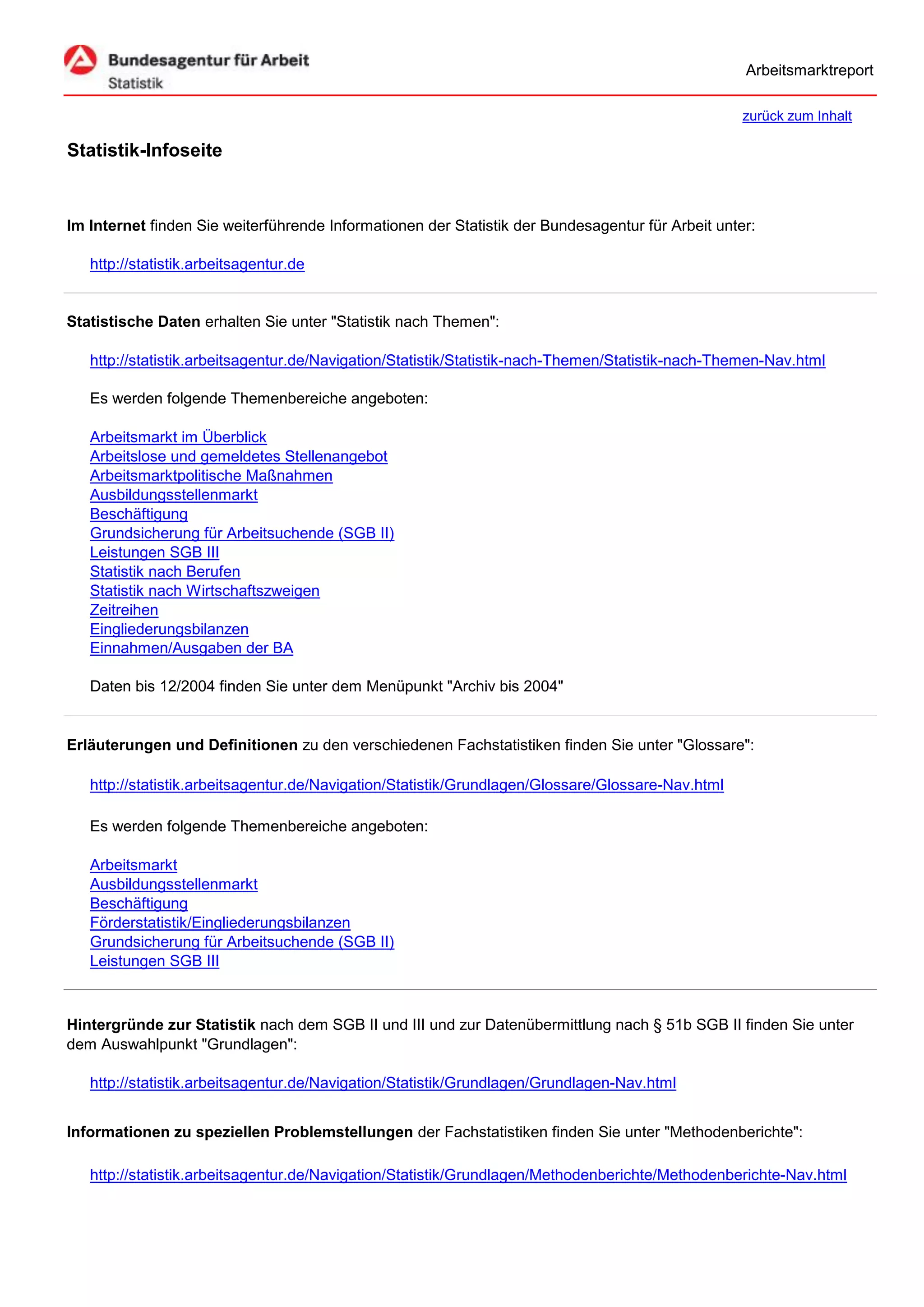 Arbeitsmarktreport

                                                                                                   zurück zum Inhalt

Statistik-Infoseite


Im Internet finden Sie weiterführende Informationen der Statistik der Bundesagentur für Arbeit unter:

   http://statistik.arbeitsagentur.de


Statistische Daten erhalten Sie unter "Statistik nach Themen":

   http://statistik.arbeitsagentur.de/Navigation/Statistik/Statistik-nach-Themen/Statistik-nach-Themen-Nav.html

   Es werden folgende Themenbereiche angeboten:

   Arbeitsmarkt im Überblick
   Arbeitslose und gemeldetes Stellenangebot
   Arbeitsmarktpolitische Maßnahmen
   Ausbildungsstellenmarkt
   Beschäftigung
   Grundsicherung für Arbeitsuchende (SGB II)
   Leistungen SGB III
   Statistik nach Berufen
   Statistik nach Wirtschaftszweigen
   Zeitreihen
   Eingliederungsbilanzen
   Einnahmen/Ausgaben der BA

   Daten bis 12/2004 finden Sie unter dem Menüpunkt "Archiv bis 2004"


Erläuterungen und Definitionen zu den verschiedenen Fachstatistiken finden Sie unter "Glossare":

   http://statistik.arbeitsagentur.de/Navigation/Statistik/Grundlagen/Glossare/Glossare-Nav.html

   Es werden folgende Themenbereiche angeboten:

   Arbeitsmarkt
   Ausbildungsstellenmarkt
   Beschäftigung
   Förderstatistik/Eingliederungsbilanzen
   Grundsicherung für Arbeitsuchende (SGB II)
   Leistungen SGB III



Hintergründe zur Statistik nach dem SGB II und III und zur Datenübermittlung nach § 51b SGB II finden Sie unter
dem Auswahlpunkt "Grundlagen":

   http://statistik.arbeitsagentur.de/Navigation/Statistik/Grundlagen/Grundlagen-Nav.html


Informationen zu speziellen Problemstellungen der Fachstatistiken finden Sie unter "Methodenberichte":

   http://statistik.arbeitsagentur.de/Navigation/Statistik/Grundlagen/Methodenberichte/Methodenberichte-Nav.html
 