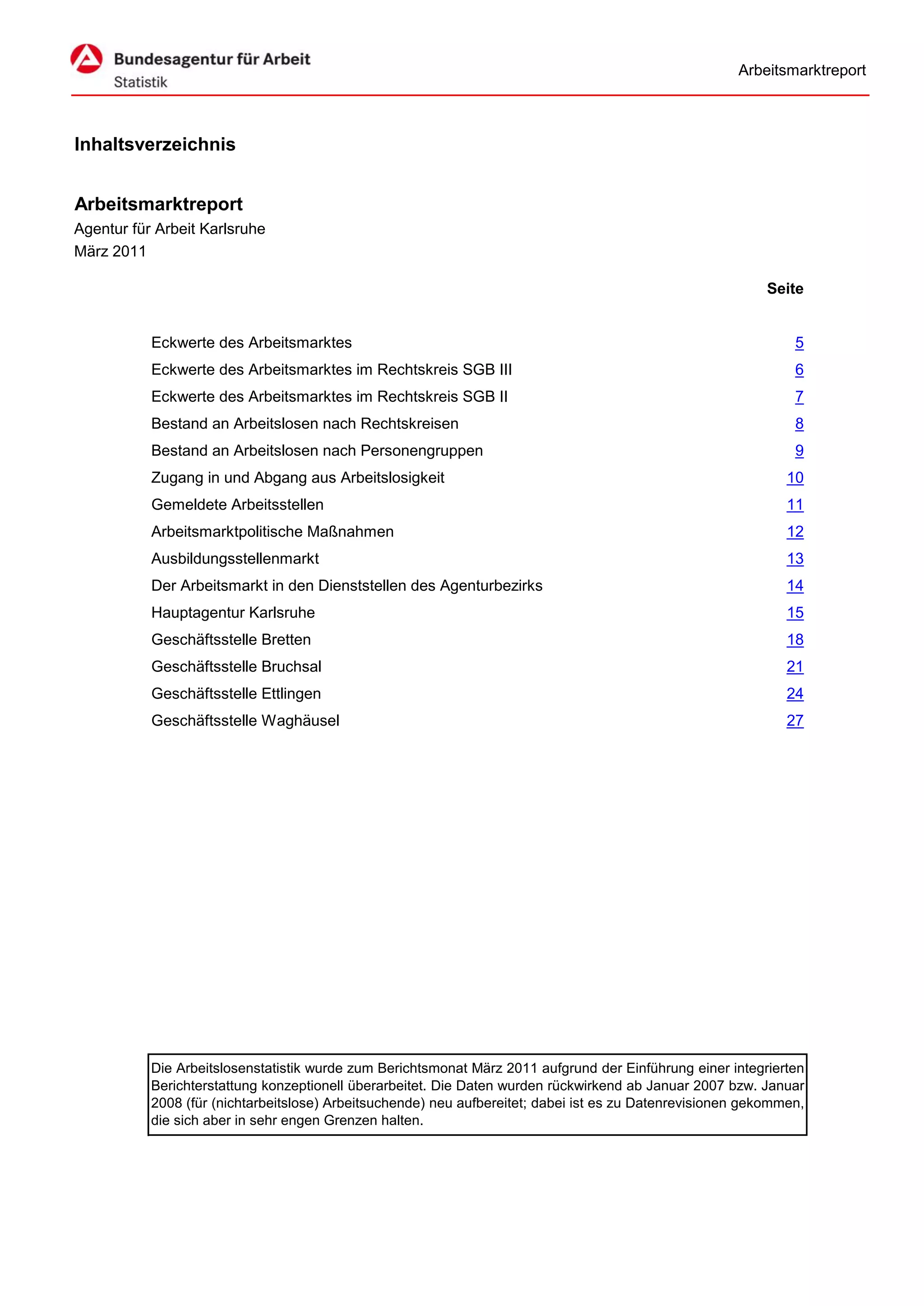 Arbeitsmarktreport



Inhaltsverzeichnis


Arbeitsmarktreport
Agentur für Arbeit Karlsruhe
März 2011

                                                                                                            Seite


           Eckwerte des Arbeitsmarktes                                                                          5
           Eckwerte des Arbeitsmarktes im Rechtskreis SGB III                                                   6
           Eckwerte des Arbeitsmarktes im Rechtskreis SGB II                                                    7
           Bestand an Arbeitslosen nach Rechtskreisen                                                           8
           Bestand an Arbeitslosen nach Personengruppen                                                         9
           Zugang in und Abgang aus Arbeitslosigkeit                                                           10
           Gemeldete Arbeitsstellen                                                                            11
           Arbeitsmarktpolitische Maßnahmen                                                                    12
           Ausbildungsstellenmarkt                                                                             13
           Der Arbeitsmarkt in den Dienststellen des Agenturbezirks                                            14
           Hauptagentur Karlsruhe                                                                              15
           Geschäftsstelle Bretten                                                                             18
           Geschäftsstelle Bruchsal                                                                            21
           Geschäftsstelle Ettlingen                                                                           24
           Geschäftsstelle Waghäusel                                                                           27




           Die Arbeitslosenstatistik wurde zum Berichtsmonat März 2011 aufgrund der Einführung einer integrierten
           Berichterstattung konzeptionell überarbeitet. Die Daten wurden rückwirkend ab Januar 2007 bzw. Januar
           2008 (für (nichtarbeitslose) Arbeitsuchende) neu aufbereitet; dabei ist es zu Datenrevisionen gekommen,
           die sich aber in sehr engen Grenzen halten.
 