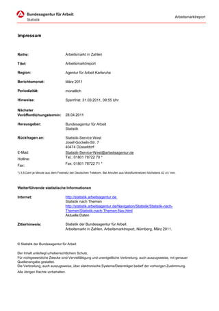 Arbeitsmarktreport




Impressum



Reihe:                             Arbeitsmarkt in Zahlen

Titel:                             Arbeitsmarktreport

Region:                            Agentur für Arbeit Karlsruhe

Berichtsmonat:                     März 2011

Periodizität:                      monatlich

Hinweise:                          Sperrfrist: 31.03.2011, 09:55 Uhr

Nächster
Veröffentlichungstermin:           28.04.2011

Herausgeber:                       Bundesagentur für Arbeit
                                   Statistik

Rückfragen an:                     Statistik-Service West
                                   Josef-Gockeln-Str. 7
                                   40474 Düsseldorf
E-Mail:                            Statistik-Service-West@arbeitsagentur.de
Hotline:                           Tel.: 01801 78722 70 *

Fax:                               Fax: 01801 78722 71 *

*) 3,9 Cent je Minute aus dem Festnetz der Deutschen Telekom. Bei Anrufen aus Mobilfunknetzen höchstens 42 ct / min.




Weiterführende statistische Informationen

Internet:                          http://statistik.arbeitsagentur.de
                                   Statistik nach Themen
                                   http://statistik.arbeitsagentur.de/Navigation/Statistik/Statistik-nach-
                                   Themen/Statistik-nach-Themen-Nav.html
                                   Aktuelle Daten

Zitierhinweis:                     Statistik der Bundesagentur für Arbeit
                                   Arbeitsmarkt in Zahlen, Arbeitsmarktreport, Nürnberg, März 2011.



© Statistik der Bundesagentur für Arbeit

Der Inhalt unterliegt urheberrechtlichem Schutz.
Für nichtgewerbliche Zwecke sind Vervielfältigung und unentgeltliche Verbreitung, auch auszugsweise, mit genauer
Quellenangabe gestattet.
Die Verbreitung, auch auszugsweise, über elektronische Systeme/Datenträger bedarf der vorherigen Zustimmung.
Alle übrigen Rechte vorbehalten.
 
