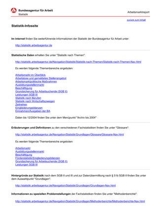Arbeitsmarktreport

                                                                                                   zurück zum Inhalt

Statistik-Infoseite


Im Internet finden Sie weiterführende Informationen der Statistik der Bundesagentur für Arbeit unter:

   http://statistik.arbeitsagentur.de


Statistische Daten erhalten Sie unter "Statistik nach Themen":

   http://statistik.arbeitsagentur.de/Navigation/Statistik/Statistik-nach-Themen/Statistik-nach-Themen-Nav.html

   Es werden folgende Themenbereiche angeboten:

   Arbeitsmarkt im Überblick
   Arbeitslose und gemeldetes Stellenangebot
   Arbeitsmarktpolitische Maßnahmen
   Ausbildungsstellenmarkt
   Beschäftigung
   Grundsicherung für Arbeitsuchende (SGB II)
   Leistungen SGB III
   Statistik nach Berufen
   Statistik nach Wirtschaftszweigen
   Zeitreihen
   Eingliederungsbilanzen
   Einnahmen/Ausgaben der BA

   Daten bis 12/2004 finden Sie unter dem Menüpunkt "Archiv bis 2004"


Erläuterungen und Definitionen zu den verschiedenen Fachstatistiken finden Sie unter "Glossare":

   http://statistik.arbeitsagentur.de/Navigation/Statistik/Grundlagen/Glossare/Glossare-Nav.html

   Es werden folgende Themenbereiche angeboten:

   Arbeitsmarkt
   Ausbildungsstellenmarkt
   Beschäftigung
   Förderstatistik/Eingliederungsbilanzen
   Grundsicherung für Arbeitsuchende (SGB II)
   Leistungen SGB III



Hintergründe zur Statistik nach dem SGB II und III und zur Datenübermittlung nach § 51b SGB II finden Sie unter
dem Auswahlpunkt "Grundlagen":

   http://statistik.arbeitsagentur.de/Navigation/Statistik/Grundlagen/Grundlagen-Nav.html


Informationen zu speziellen Problemstellungen der Fachstatistiken finden Sie unter "Methodenberichte":

   http://statistik.arbeitsagentur.de/Navigation/Statistik/Grundlagen/Methodenberichte/Methodenberichte-Nav.html
 