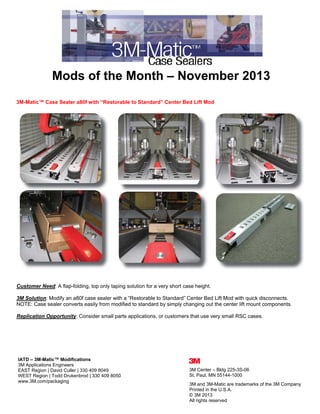  

Mods of the Month – November 2013
3M-Matic™ Case Sealer a80f with “Restorable to Standard” Center Bed Lift Mod

Customer Need: A flap-folding, top only taping solution for a very short case height.
3M Solution: Modify an a80f case sealer with a “Restorable to Standard” Center Bed Lift Mod with quick disconnects.
NOTE: Case sealer converts easily from modified to standard by simply changing out the center lift mount components.
Replication Opportunity: Consider small parts applications, or customers that use very small RSC cases.

 
IATD – 3M-Matic™ Modifications
3M Applications Engineers
EAST Region | David Culler | 330 409 8049
WEST Region | Todd Drukenbrod | 330 409 8050
www.3M.com/packaging

3M Center – Bldg 225-3S-06
St. Paul, MN 55144-1000
3M and 3M-Matic are trademarks of the 3M Company
Printed in the U.S.A.
© 3M 2013
All rights reserved 

 