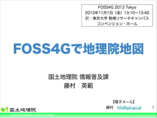 FOSS4G 2013 Tokyo
2013年11月1日（金）13:10∼13:40
於：東京大学 駒場リサーチキャンパス
コンベンション・ホール

FOSS4Gで地理院地図
国土地理院 情報普及課
藤村 英範

ture, Transport and Tourism
Geospatial Information Authority of Japan

【電子メール】
藤村 hfu@gsi.go.jp

1

 