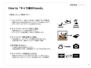 How to「キャラ撮＠Hawaii」
手順はいたって簡単です！
１.キャラクター（ぬいぐるみ）の渡ハワイ手続き。
 - 郵便でAloha BRANDINGのハワイオフィスに郵送ください。
 ＊キャラクターのパスポートは必要ありません。
JJAAPPAANN  

2.キャラクターのハワイ滞在と撮影。

OOAAHHUU  
HHAAWWAAIIII  

 - 撮影内容は次ページ以降を参照ください。
 ＊キャラクターの宿泊費は、弊社にて負担致します。

3.キャラクター撮影画像のご確認。
 - 担当者様にメールにてサンプル画像をお送り致します。
 - 天候次第ですが、通常キャラクター到着後１週間。

4.制作費のお支払い。
 - ご指定の口座にお振込みください。
 - お振込確認完了次第、本番画像をメールにてお送り致します。

１wweeeekk  

5.キャラクターの帰国または永住。
 - 基本はそのままハワイに永住となります。ご了承ください。
 - 必要に応じてのみキャラクターを返送致します（別途費用）

DDAATTAA  

3

 