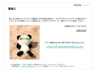 最後に

寂しがり屋のキャラクターの郵送に不安が残る場合や、ワガママなキャラクターが貴方のディ
レクションを必要としている場合には、ぜひキャラクターと一緒にハワイにお越し下さい。
ご連絡お待ちしております。

Aloha!

キャラ撮＠Hawaiiに関する問い合わせはこちら:

chara @ alohabranding.com

＊本企画内容は、予告なく変更する可能性がございます。あらかじめご了承下さい。
 最新情報は、Aloha BRANDINGのサイトにてご確認頂くか、メールにてお問い合わせください。

7

 