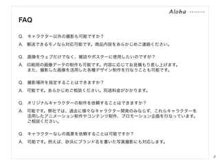 FAQ
Q. キャラクター以外の撮影も可能ですか？
A.  郵送できるモノなら対応可能です。商品内容をあらかじめご連絡ください。
Q. 画像をウェブだけでなく、雑誌やポスターに使用したいのですが？
A.  印刷用の画像データの制作も可能です。内容に応じてお見積もり差し上げます。
  また、撮影した画像を活用した各種デザイン制作を行なうことも可能です。
Q. 撮影場所を指定することはできますか？
A.  可能です。あらかじめご相談ください。別途料金がかかります。
Q. オリジナルキャラクターの制作を依頼することはできますか？
A.  可能です。弊社では、過去に様々なキャラクター開発のみならず、これらキャラクターを
  活用したアニメーション制作やコンテンツ制作、プロモーション企画を行なっています。
  ご相談ください。
Q. キャラクターなしの風景を依頼することは可能ですか？
A. 可能です。例えば、砂浜にブランド名を書いた写真撮影にも対応します。

8

 