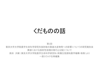 くだものの話
第2回
東京大学大学院農学生命科学研究科放射能の農畜水産物等への影響についての研究報告会
果樹における放射性核種の移行と分配について
高田 大輔 （東京大学大学院農学生命科学研究科・附属生態調和農学機構・助教）より
一部スライドを再編集

 