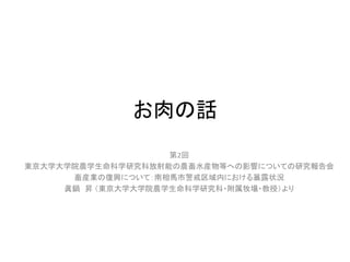 お肉の話
第2回
東京大学大学院農学生命科学研究科放射能の農畜水産物等への影響についての研究報告会
畜産業の復興について：南相馬市警戒区域内における暴露状況
眞鍋 昇 （東京大学大学院農学生命科学研究科・附属牧場・教授）より

 