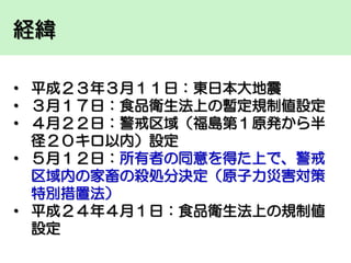 経緯
• 平成２３年３月１１日：東日本大地震
• ３月１７日：食品衛生法上の暫定規制値設定
• ４月２２日：警戒区域（福島第１原発から半
径２０キロ以内）設定
• ５月１２日：所有者の同意を得た上で、警戒
区域内の家畜の殺処分決定（原子力災害対策
特別措置法）
• 平成２４年４月１日：食品衛生法上の規制値
設定

 