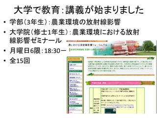 大学で教育：講義が始まりました
• 学部（3年生）：農業環境の放射線影響
• 大学院（修士1年生）：農業環境における放射
線影響ゼミナール
• 月曜日6限：18:30－20:00
• 全15回

 