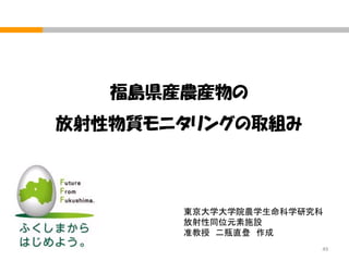 福島県産農産物の

放射性物質モニタリングの取組み

東京大学大学院農学生命科学研究科
放射性同位元素施設
准教授 二瓶直登 作成
49

 