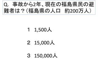 Q. 事故から2年、現在の福島県民の避
難者は？（福島県の人口 約200万人）

１ 1,500人
２ 15,000人
３ 150,000人

 