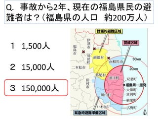 Q. 事故から2年、現在の福島県民の避
難者は？（福島県の人口 約200万人）
１ 1,500人

２ 15,000人
３ 150,000人

 