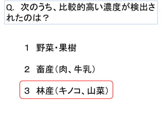 Q. 次のうち、比較的高い濃度が検出さ
れたのは？

１ 野菜・果樹
２ 畜産（肉、牛乳）
３ 林産（キノコ、山菜）

 