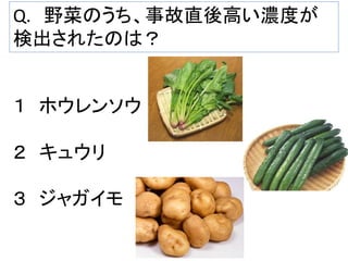 Q. 野菜のうち、事故直後高い濃度が
検出されたのは？

１ ホウレンソウ
２ キュウリ
３ ジャガイモ

 