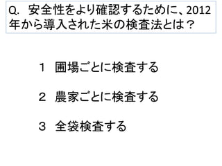 Q. 安全性をより確認するために、2012
年から導入された米の検査法とは？

１ 圃場ごとに検査する
２ 農家ごとに検査する
３ 全袋検査する

 