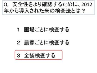 Q. 安全性をより確認するために、2012
年から導入された米の検査法とは？

１ 圃場ごとに検査する
２ 農家ごとに検査する
３ 全袋検査する

 
