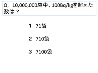 Q. 10,000,000袋中、100Bq/kgを超えた
数は？
１ 71袋
２ 710袋
３ 7100袋

 