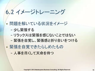 Copyright © 2013 Nakatsuyama Business Consulting. All Rights Reserved. 78
6.2 イメージトレーニング
• 問題を解いている状況をイメージ
− 少し緊張する
− リラックスは緊張を感じないことではない
− 緊張を自覚し、緊張感と折り合いをつける
• 緊張を自覚できたらしめたもの
− 人事を尽くして天命を待つ
 