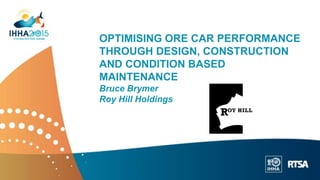 OPTIMISING ORE CAR PERFORMANCE
THROUGH DESIGN, CONSTRUCTION
AND CONDITION BASED
MAINTENANCE
Bruce Brymer
Roy Hill Holdings
 