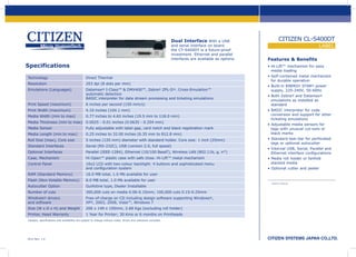 Dual Interface With a USB

and serial interface on board
the CT-S400DT is a future-proof
investment. Ethernet and parallel
interfaces are available as options.

Specifications
Technology			

Direct Thermal

Resolution			

203 dpi (8 dots per mm)

Emulations (Languages) 	
				
				

Datamax® I-Class™ & DMX400™, Zebra® ZPL-II®. Cross-Emulation™
automatic detection
BASIC interpreter for data stream processing and ticketing emulations

Print Speed (maximum) 	

6 inches per second (150 mm/s)

Print Width (maximum)		

4.10 inches (104.1 mm)

Media Width (min to max)	

0.77 inches to 4.65 inches (19.5 mm to 118.0 mm)

Media Thickness (min to max)	 0.0025 - 0.01 inches (0.0635 - 0.254 mm)
Media Sensor			

Fully adjustable with label gap, card notch and black registration mark

Media Length (min to max)	

0.25 inches to 32.00 inches (6.35 mm to 812.8 mm)

Roll Size (max), Core size	

5 inches (125 mm) diameter with standard holder. Core size: 1 inch (25mm)

Standard Interfaces		

Serial (RS-232C), USB (version 2.0, full speed)

Optional Interfaces		

Parallel (IEEE-1284), Ethernet (10/100 BaseT), Wireless LAN (802.11b, g, n*)

Case, Mechanism		

Hi-Open™ plastic case with safe close. Hi-Lift™ metal mechanism

Control Panel			
				

16x2 LCD with two-colour backlight. 4 buttons and sophisticated menu
and configuration system

RAM (Standard Memory)	

8.0 MB total, 1.0 Mb available for user

Autocutter Option		

Guillotine type, Dealer Installable

Number of cuts			

300,000 cuts on media 0.06-0.15mm; 100,000 cuts 0.15-0.25mm

Windows® drivers 		
and software			

Free-of-charge on CD including design software supporting Windows®,
XP®, 2003, 2008, Vista™, Windows 7

LABEL
Features & Benefits
• Hi-Lift™ mechanism for easy
	 media loading
• Self-contained metal mechanism
	 for durable operation
• Built-in ENERGY STAR® power	
	 supply, 220-240V, 50-60Hz
• Both Zebra® and Datamax®
	 emulations as installed as 		
	 standard
• BASIC interpreter for code
	 conversion and support for other
	 ticketing emulations
• Adjustable media sensors for
	 tags with unusual cut-outs or
	 black marks
• Standard tear-bar for perforated
	 tags or optional autocutter
• Internal USB, Serial, Parallel and
	 Ethernet interface configurations
• Media roll holder or fanfold
	 stacked media
• Optional cutter and peeler

16.0 MB total, 1.0 Mb available for user

Flash (Non-Volatile Memory)	

CITIZEN CL-S400DT

Size (W x D x H) and Weight 	 206 x 149 x 150mm, 2.68 Kgs (excluding roll holder)
Printer, Head Warranty 		

1 Year for Printer; 30 Kms or 6 months on Printheads

Designs, specifications and availability are subject to change without notice. Errors and omissions excluded.

2013 Rev. 1.0

Dealer stamp

 