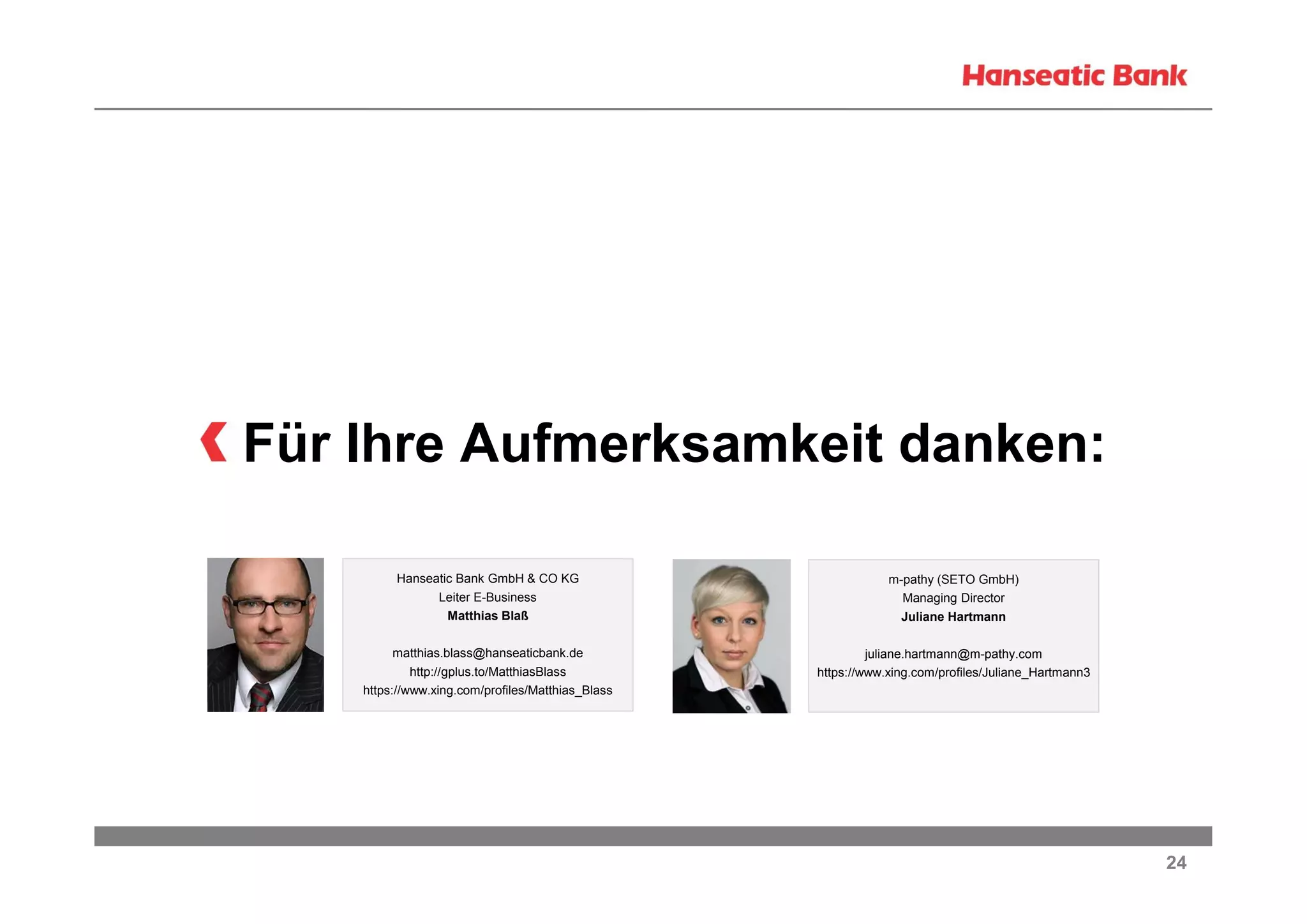Für Ihre Aufmerksamkeit danken:
Hanseatic Bank GmbH & CO KG
Leiter E-Business
Matthias Blaß

m-pathy (SETO GmbH)
Managing Director
Juliane Hartmann

matthias.blass@hanseaticbank.de
http://gplus.to/MatthiasBlass
https://www.xing.com/profiles/Matthias_Blass

juliane.hartmann@m-pathy.com
https://www.xing.com/profiles/Juliane_Hartmann3

24

 