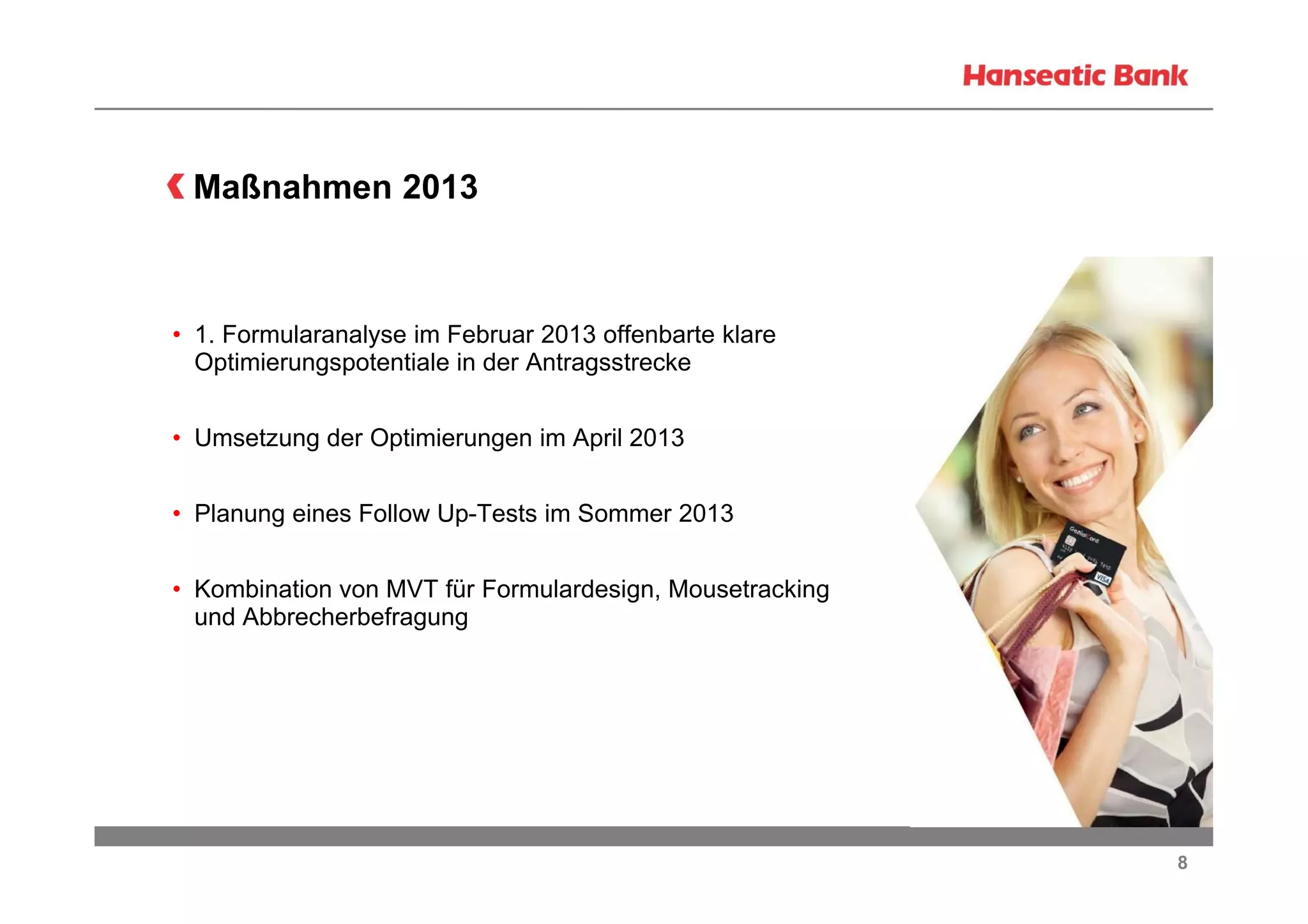 Maßnahmen 2013

• 1. Formularanalyse im Februar 2013 offenbarte klare
Optimierungspotentiale in der Antragsstrecke
• Umsetzung der Optimierungen im April 2013
• Planung eines Follow Up-Tests im Sommer 2013
• Kombination von MVT für Formulardesign, Mousetracking
und Abbrecherbefragung

8

 