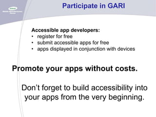 Participate in GARI

Accessible app developers:
• register for free
• submit accessible apps for free
• apps displayed in conjunction with devices

Promote your apps without costs.

Don’t forget to build accessibility into
your apps from the very beginning.

 