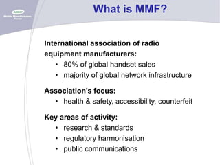 What is MMF?
International association of radio
equipment manufacturers:
• 80% of global handset sales
• majority of global network infrastructure
Association's focus:
• health & safety, accessibility, counterfeit
Key areas of activity:
• research & standards
• regulatory harmonisation
• public communications

 