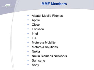MMF Members

•
•
•
•
•
•
•
•
•
•
•
•

Alcatel Mobile Phones
Apple
Cisco
Ericsson
Intel
LG
Motorola Mobility
Motorola Solutions
Nokia
Nokia Siemens Networks
Samsung
Sony

 