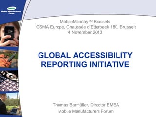 MobileMondayTM Brussels
GSMA Europe, Chaussée d’Etterbeek 180, Brussels
4 November 2013

GLOBAL ACCESSIBILITY
REPORTING INITIATIVE

Thomas Barmüller, Director EMEA
Mobile Manufacturers Forum

 