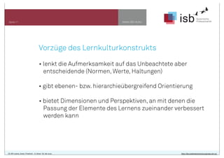 www.isb-w.eu

Seite 11

Vorzüge des Lernkulturkonstrukts
• lenkt die Aufmerksamkeit auf das Unbeachtete aber
entscheidende (Normen, Werte, Haltungen)
• gibt ebenen- bzw. hierarchieübergreifend Orientierung
• bietet Dimensionen und Perspektiven, an mit denen die
Passung der Elemente des Lernens zueinander verbessert
werden kann

CC-BY-Lizenz, Autor: Friedrich - A. Ittner für isb-w.eu

http://de.creativecommons.org/was-ist-cc/

 
