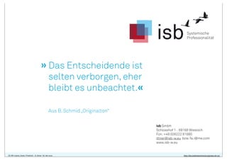 » Das Entscheidende ist
selten verborgen, eher
bleibt es unbeachtet.«
Aus B. Schmid „Originalton“
isb GmbH
Schlosshof 1 . 69168 Wiesloch
Fon: +49 (0)6222 81880
ittner@isb-w.eu bzw. fa.i@me.com
www.isb-w.eu

CC-BY-Lizenz, Autor: Friedrich - A. Ittner für isb-w.eu

http://de.creativecommons.org/was-ist-cc/

 