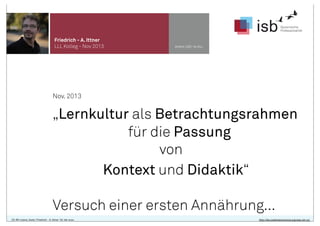 Friedrich - A. Ittner
LLL Kolleg - Nov 2013

www.isb-w.eu

Nov. 2013

„Lernkultur als Betrachtungsrahmen
für die Passung
von
Kontext und Didaktik“
Versuch einer ersten Annährung...
CC-BY-Lizenz, Autor: Friedrich - A. Ittner für isb-w.eu

http://de.creativecommons.org/was-ist-cc/

 