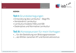 www.isb-w.eu

Seite 5

AGENDA

Teil I: Grundüberlegungen
• Entwicklung des Lernkultur - Begriffs
• Verständnis: Lernkultur
• Lernkulturmodelle HSG und ISB
• Deskriptive und Normative Lernkultur

Teil II: Konseqeunzen für mein Vorhagen
• ... für die Gestaltung von Bildungsprozessen
• ... als Mittler zwischen KT und Konstruktivismus

CC-BY-Lizenz, Autor: Friedrich - A. Ittner für isb-w.eu

http://de.creativecommons.org/was-ist-cc/

 